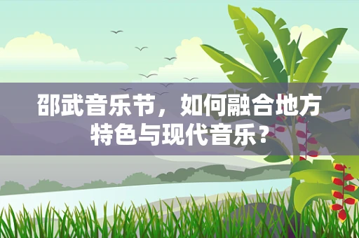 邵武音乐节，如何融合地方特色与现代音乐？