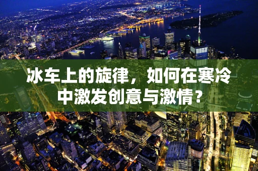 冰车上的旋律，如何在寒冷中激发创意与激情？