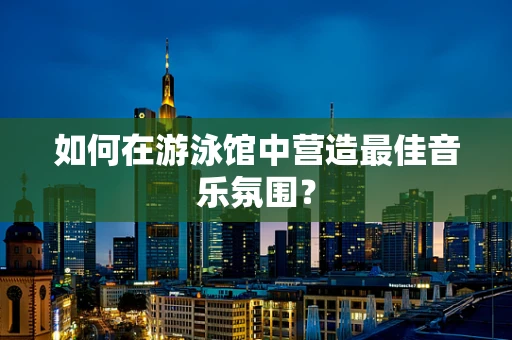 如何在游泳馆中营造最佳音乐氛围？