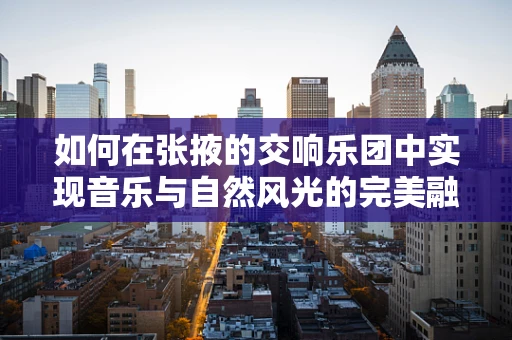 如何在张掖的交响乐团中实现音乐与自然风光的完美融合？
