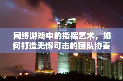 网络游戏中的指挥艺术，如何打造无懈可击的团队协奏曲？