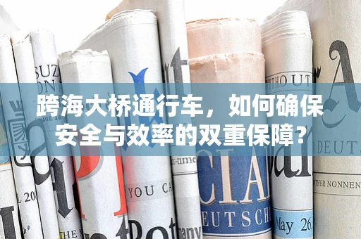 跨海大桥通行车，如何确保安全与效率的双重保障？