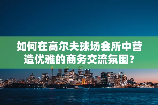 如何在高尔夫球场会所中营造优雅的商务交流氛围？