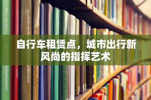 自行车租赁点，城市出行新风尚的指挥艺术