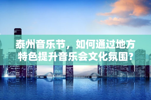 泰州音乐节，如何通过地方特色提升音乐会文化氛围？