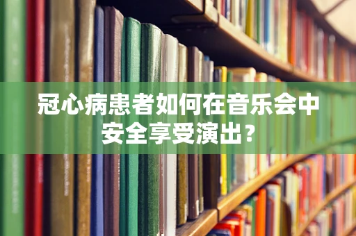冠心病患者如何在音乐会中安全享受演出？