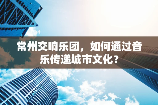 常州交响乐团，如何通过音乐传递城市文化？