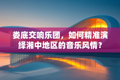 娄底交响乐团，如何精准演绎湘中地区的音乐风情？