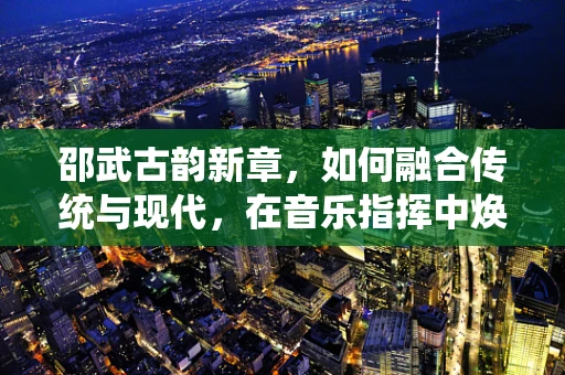 邵武古韵新章，如何融合传统与现代，在音乐指挥中焕发城市文化新活力？