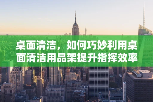 桌面清洁，如何巧妙利用桌面清洁用品架提升指挥效率？