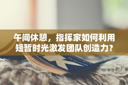 午间休憩，指挥家如何利用短暂时光激发团队创造力？