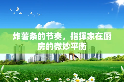 炸薯条的节奏，指挥家在厨房的微妙平衡
