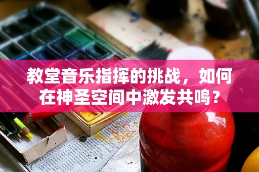 教堂音乐指挥的挑战，如何在神圣空间中激发共鸣？