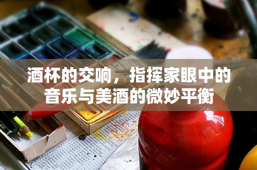 酒杯的交响，指挥家眼中的音乐与美酒的微妙平衡