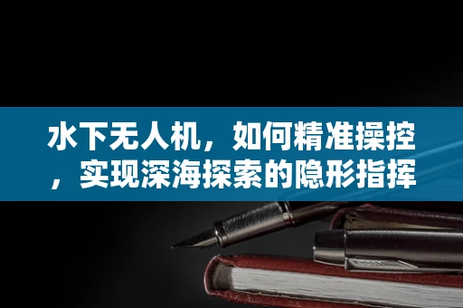 水下无人机，如何精准操控，实现深海探索的隐形指挥家？