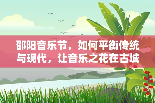 邵阳音乐节，如何平衡传统与现代，让音乐之花在古城绽放？