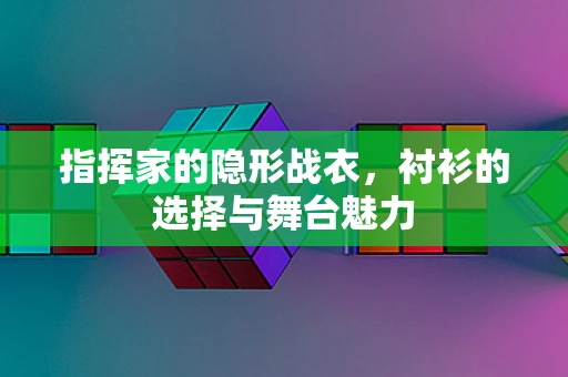 指挥家的隐形战衣，衬衫的选择与舞台魅力