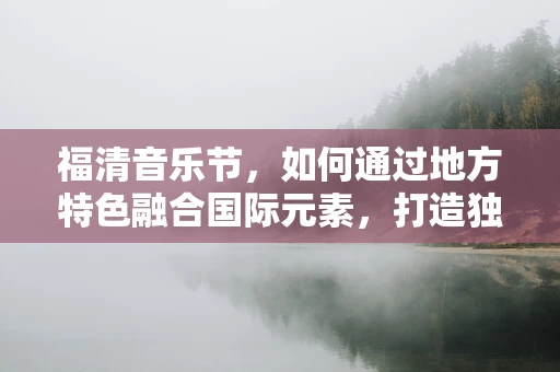 福清音乐节，如何通过地方特色融合国际元素，打造独特音乐体验？