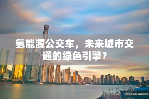 氢能源公交车，未来城市交通的绿色引擎？
