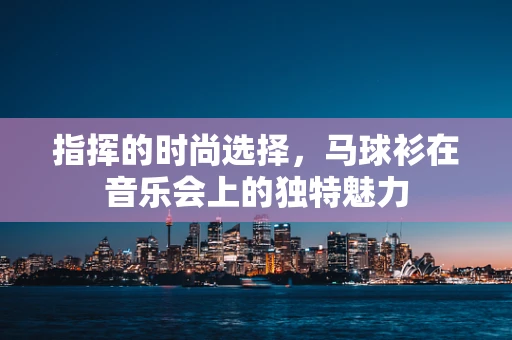 指挥的时尚选择，马球衫在音乐会上的独特魅力
