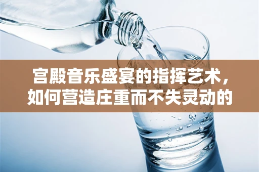宫殿音乐盛宴的指挥艺术，如何营造庄重而不失灵动的氛围？