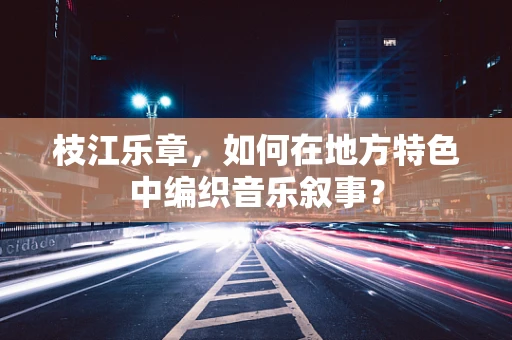 枝江乐章，如何在地方特色中编织音乐叙事？
