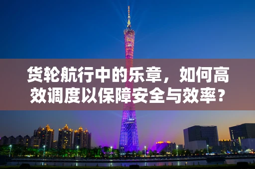 货轮航行中的乐章，如何高效调度以保障安全与效率？