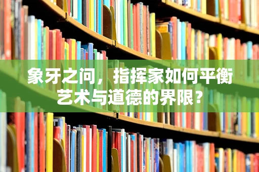 象牙之问，指挥家如何平衡艺术与道德的界限？