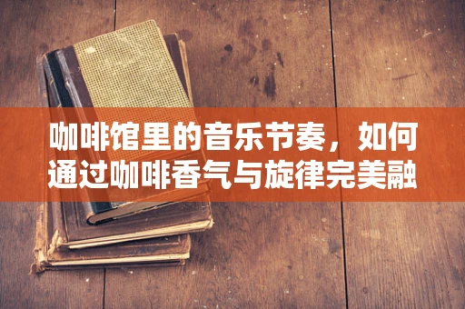 咖啡馆里的音乐节奏，如何通过咖啡香气与旋律完美融合提升顾客体验？