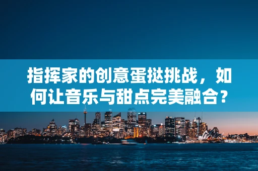 指挥家的创意蛋挞挑战，如何让音乐与甜点完美融合？