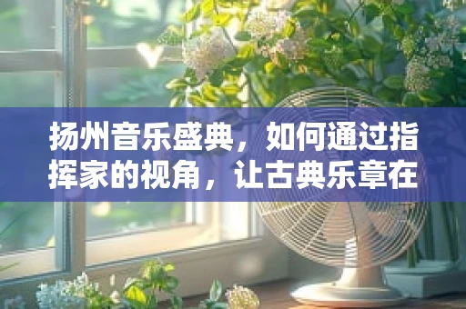 扬州音乐盛典，如何通过指挥家的视角，让古典乐章在古城焕发新生？