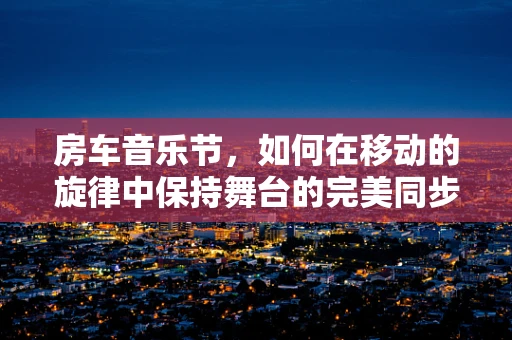 房车音乐节，如何在移动的旋律中保持舞台的完美同步？