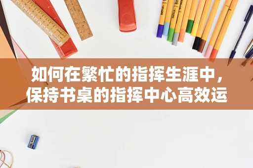 如何在繁忙的指挥生涯中，保持书桌的指挥中心高效运转？