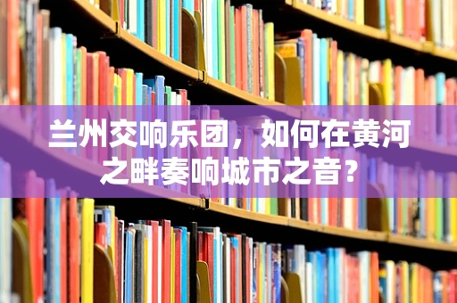 兰州交响乐团，如何在黄河之畔奏响城市之音？