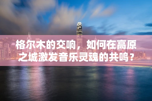 格尔木的交响，如何在高原之城激发音乐灵魂的共鸣？