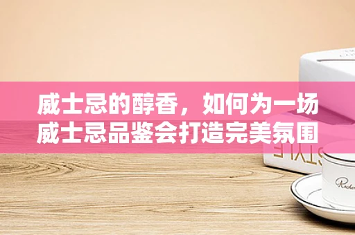 威士忌的醇香，如何为一场威士忌品鉴会打造完美氛围？
