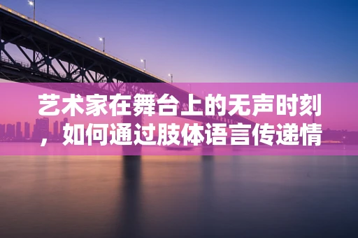 艺术家在舞台上的无声时刻，如何通过肢体语言传递情感？