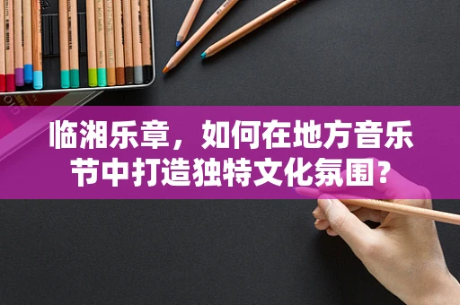临湘乐章，如何在地方音乐节中打造独特文化氛围？
