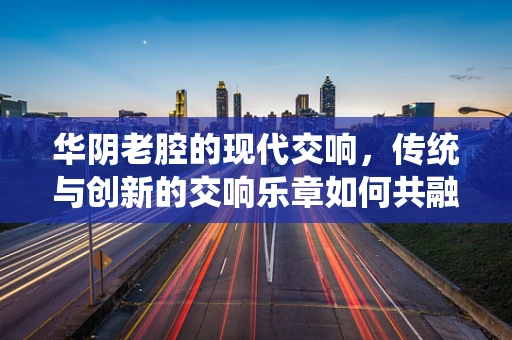华阴老腔的现代交响，传统与创新的交响乐章如何共融？