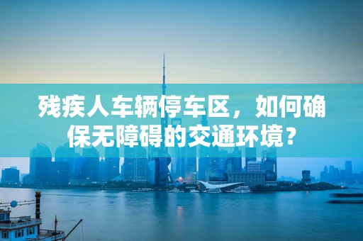 残疾人车辆停车区，如何确保无障碍的交通环境？