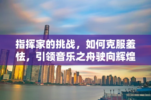 指挥家的挑战，如何克服羞怯，引领音乐之舟驶向辉煌？