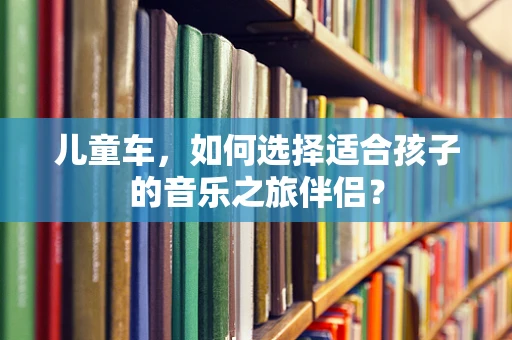 儿童车，如何选择适合孩子的音乐之旅伴侣？