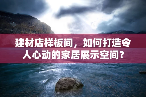 建材店样板间，如何打造令人心动的家居展示空间？
