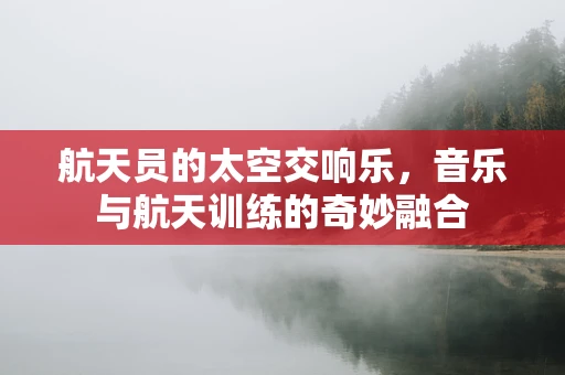 航天员的太空交响乐，音乐与航天训练的奇妙融合