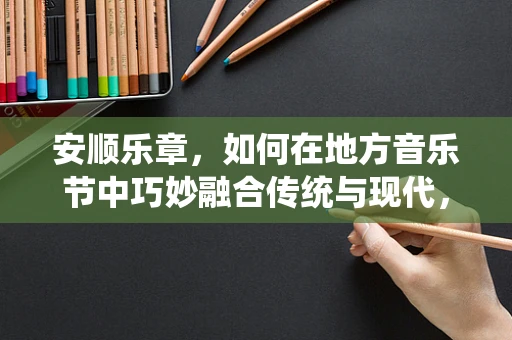 安顺乐章，如何在地方音乐节中巧妙融合传统与现代，编织城市文化新韵？