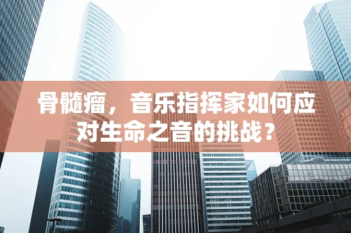 骨髓瘤，音乐指挥家如何应对生命之音的挑战？