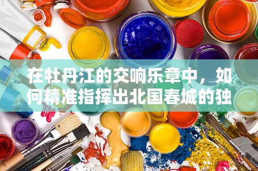 在牡丹江的交响乐章中，如何精准指挥出北国春城的独特韵律？