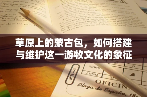 草原上的蒙古包，如何搭建与维护这一游牧文化的象征？