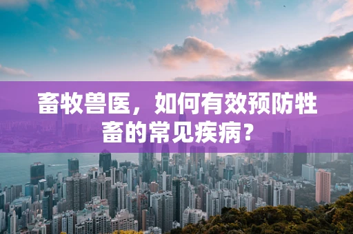 畜牧兽医，如何有效预防牲畜的常见疾病？