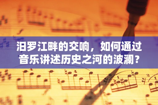 汨罗江畔的交响，如何通过音乐讲述历史之河的波澜？